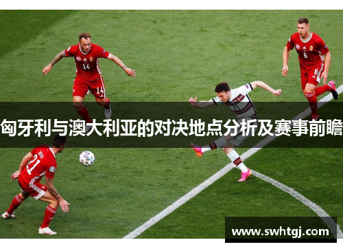 匈牙利与澳大利亚的对决地点分析及赛事前瞻