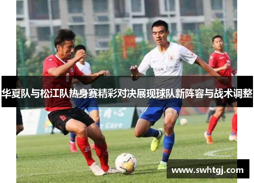 华夏队与松江队热身赛精彩对决展现球队新阵容与战术调整
