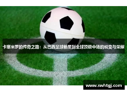 卡塞米罗的传奇之路：从巴西足球新星到全球顶级中场的蜕变与荣耀