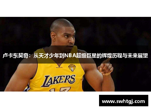 卢卡东契奇：从天才少年到NBA超级巨星的辉煌历程与未来展望