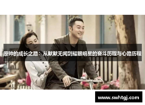 原帅的成长之路：从默默无闻到耀眼明星的奋斗历程与心路历程