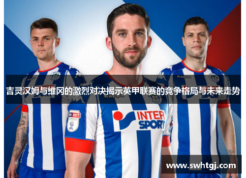 吉灵汉姆与维冈的激烈对决揭示英甲联赛的竞争格局与未来走势