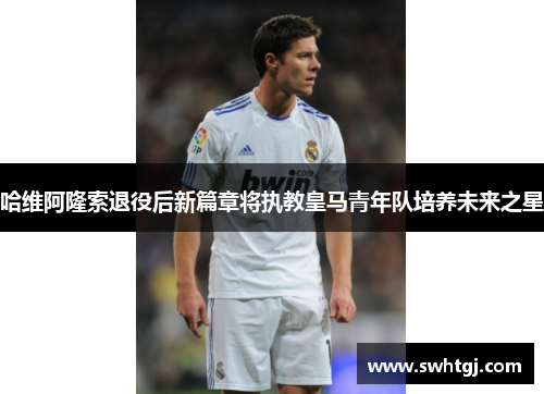 哈维阿隆索退役后新篇章将执教皇马青年队培养未来之星