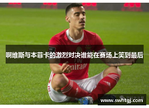 啊维斯与本菲卡的激烈对决谁能在赛场上笑到最后