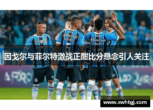 因戈尔与菲尔特激战正酣比分悬念引人关注
