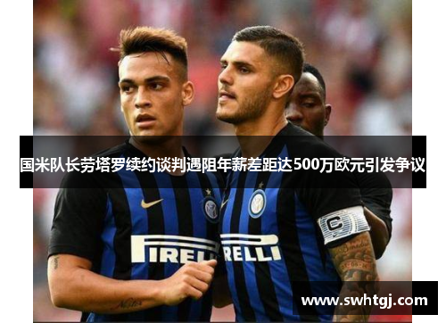 国米队长劳塔罗续约谈判遇阻年薪差距达500万欧元引发争议