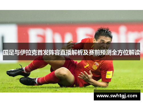 国足与伊拉克首发阵容直播解析及赛前预测全方位解读