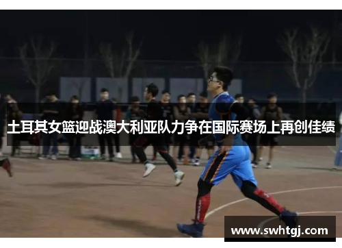 土耳其女篮迎战澳大利亚队力争在国际赛场上再创佳绩