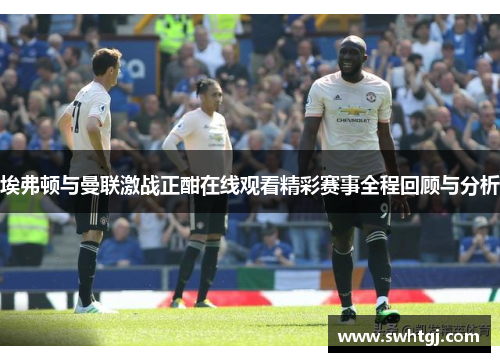 埃弗顿与曼联激战正酣在线观看精彩赛事全程回顾与分析