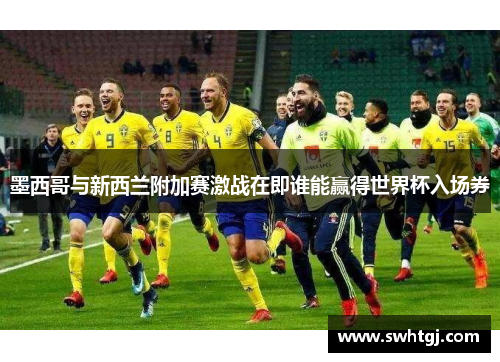 墨西哥与新西兰附加赛激战在即谁能赢得世界杯入场券