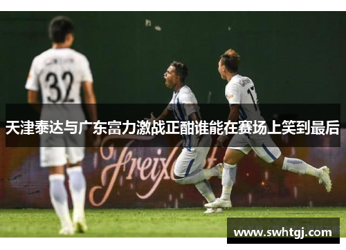 天津泰达与广东富力激战正酣谁能在赛场上笑到最后