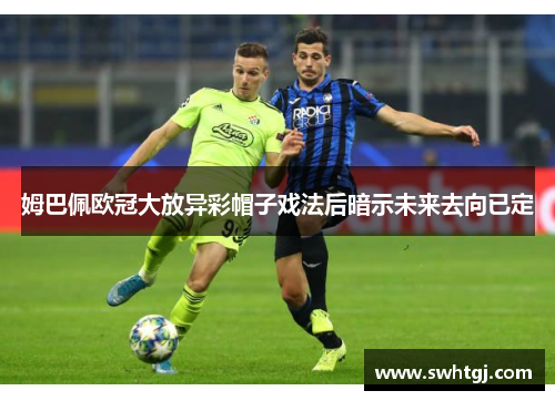 姆巴佩欧冠大放异彩帽子戏法后暗示未来去向已定