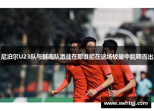 尼泊尔U23队与越南队激战在即谁能在这场较量中脱颖而出