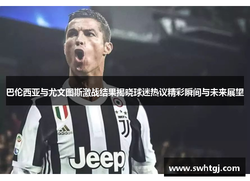 巴伦西亚与尤文图斯激战结果揭晓球迷热议精彩瞬间与未来展望