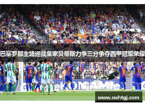 巴塞罗那主场迎战皇家贝蒂斯力争三分争夺西甲冠军荣耀