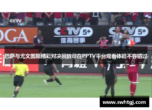 巴萨与尤文图斯精彩对决回放尽在PPTV平台观看体验不容错过