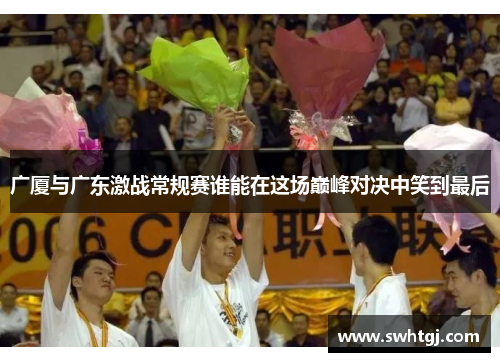 广厦与广东激战常规赛谁能在这场巅峰对决中笑到最后