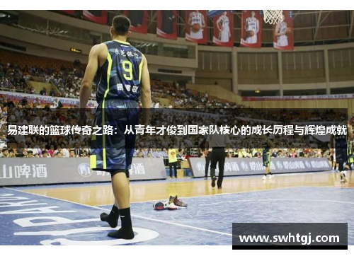 易建联的篮球传奇之路：从青年才俊到国家队核心的成长历程与辉煌成就