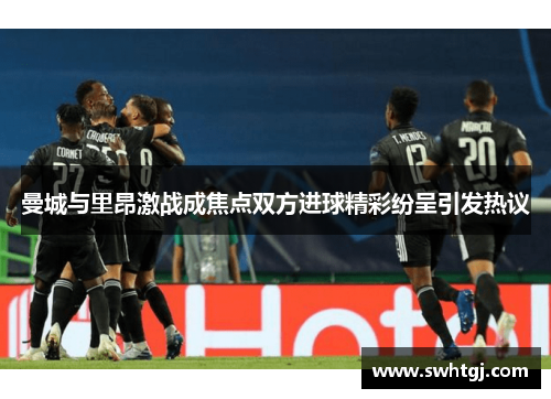 曼城与里昂激战成焦点双方进球精彩纷呈引发热议